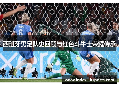 西班牙男足队史回顾与红色斗牛士荣耀传承