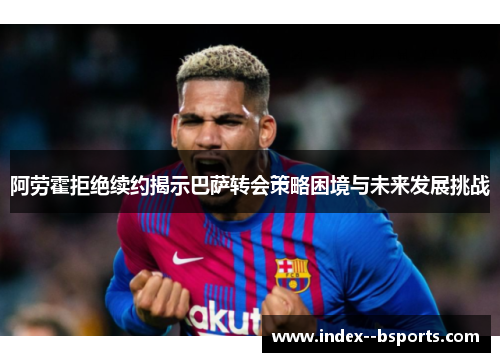 阿劳霍拒绝续约揭示巴萨转会策略困境与未来发展挑战