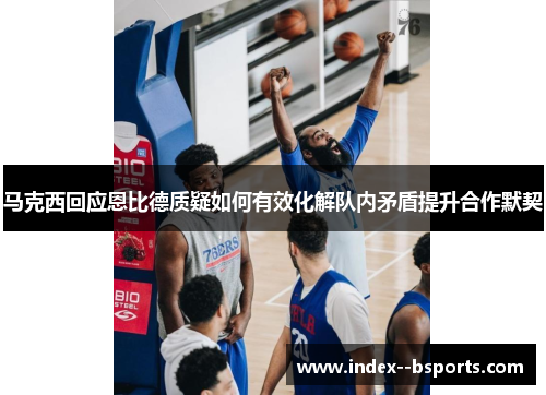 马克西回应恩比德质疑如何有效化解队内矛盾提升合作默契