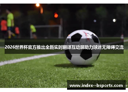 2026世界杯官方推出全新实时翻译互动屏助力球迷无障碍交流